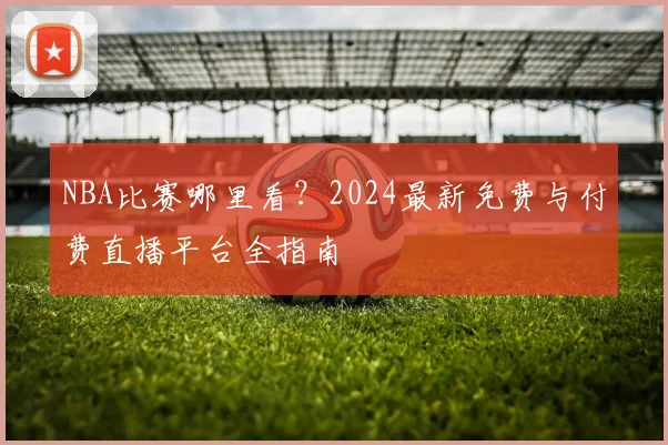 NBA比赛哪里看？2024最新免费与付费直播平台全指南
