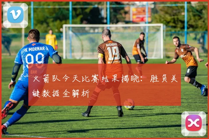 火箭队今天比赛结果揭晓：胜负关键数据全解析