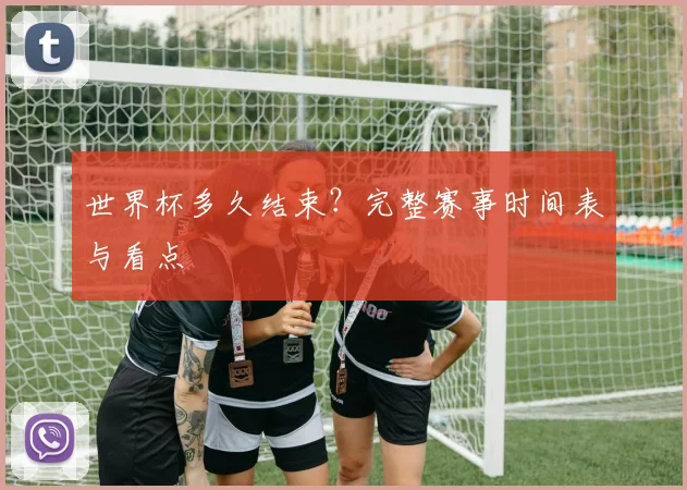 世界杯多久结束？完整赛事时间表与看点