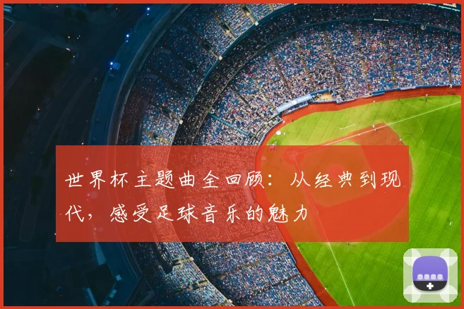 世界杯主题曲全回顾：从经典到现代，感受足球音乐的魅力