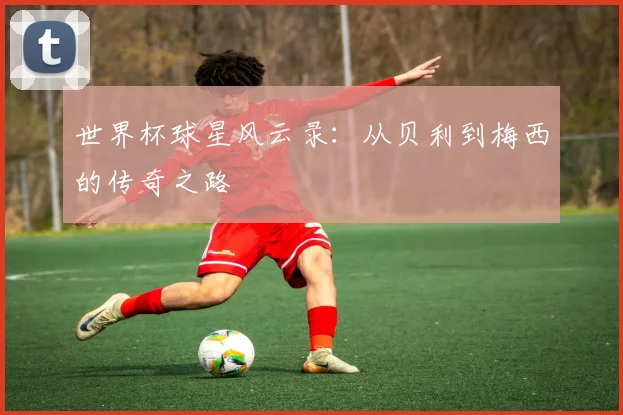 世界杯球星风云录：从贝利到梅西的传奇之路